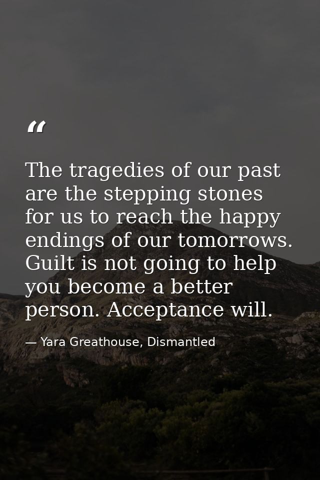 The tragedies of our past are the stepping stones for us to reach the happy endings of our tomorrows. Guilt is not going — Yara Greathouse, Dismantled
