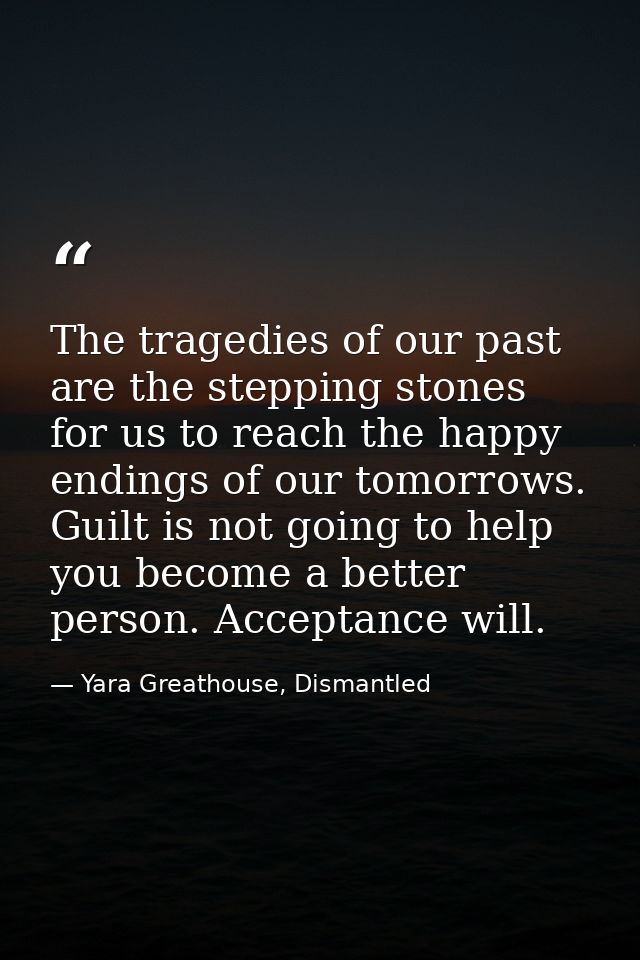 The tragedies of our past are the stepping stones for us to reach the happy endings of our tomorrows. Guilt is not going — Yara Greathouse, Dismantled