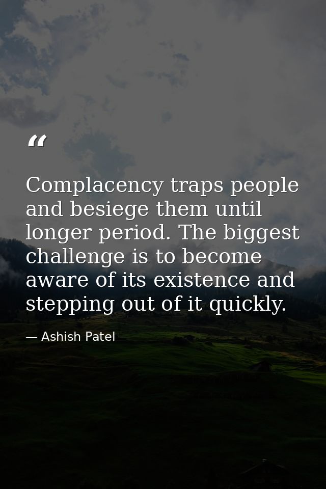 Complacency traps people and besiege them until longer period. The biggest challenge is to become aware of its existence — Ashish Patel