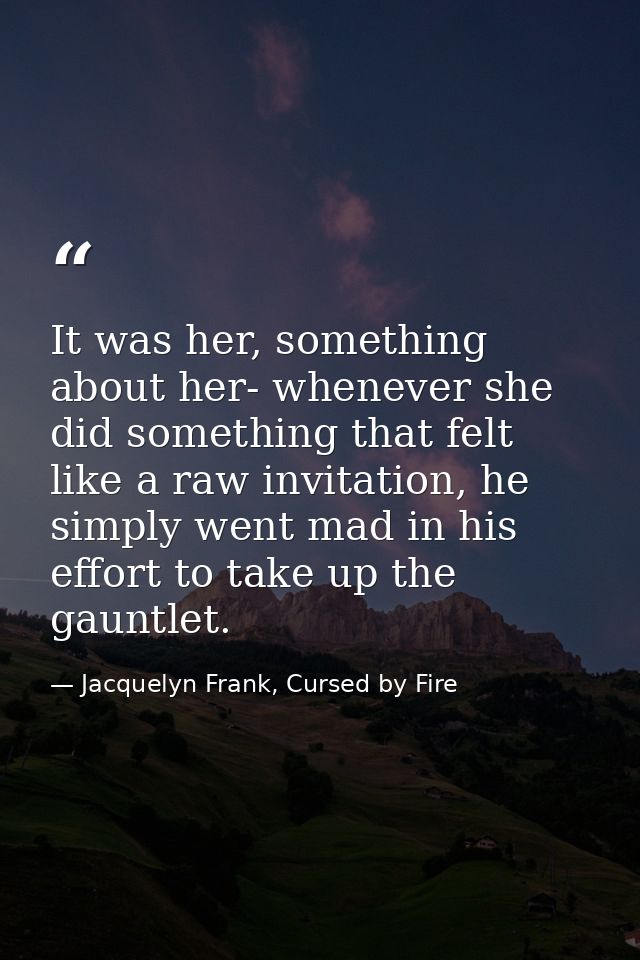 It was her, something about her- whenever she did something that felt like a raw invitation, he simply went mad in his e — Jacquelyn Frank, Cursed by Fire