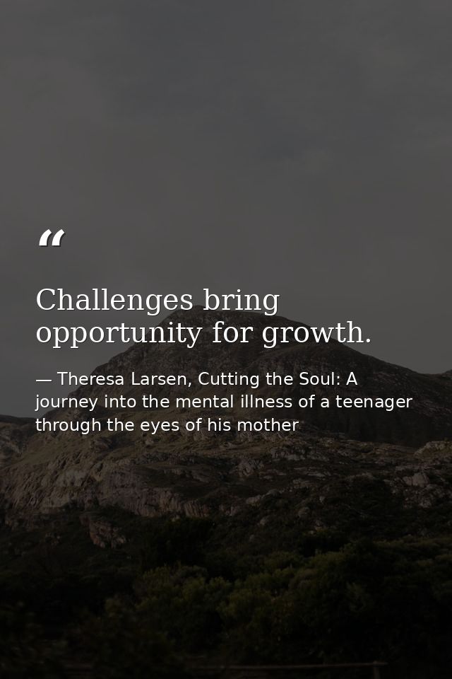 Challenges bring opportunity for growth. — Theresa Larsen, Cutting the Soul: A journey into the mental illness of a teenager through the eyes of his mother