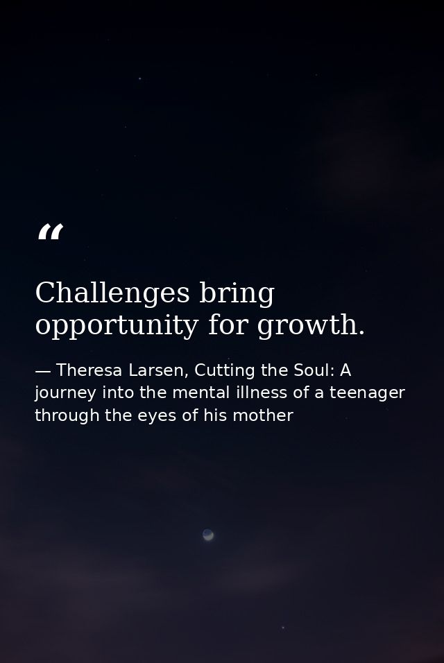 Challenges bring opportunity for growth. — Theresa Larsen, Cutting the Soul: A journey into the mental illness of a teenager through the eyes of his mother