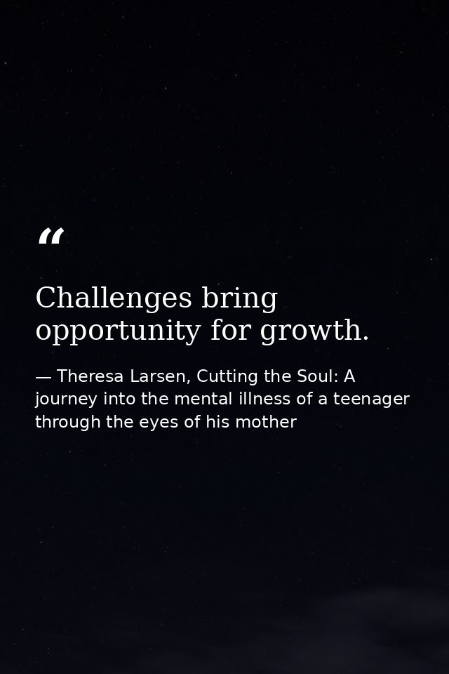 Challenges bring opportunity for growth. — Theresa Larsen, Cutting the Soul: A journey into the mental illness of a teenager through the eyes of his mother