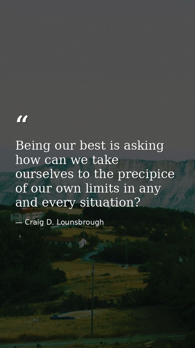 Being our best is asking how can we take ourselves to the precipice of our own limits in any and every situation? — Craig D. Lounsbrough