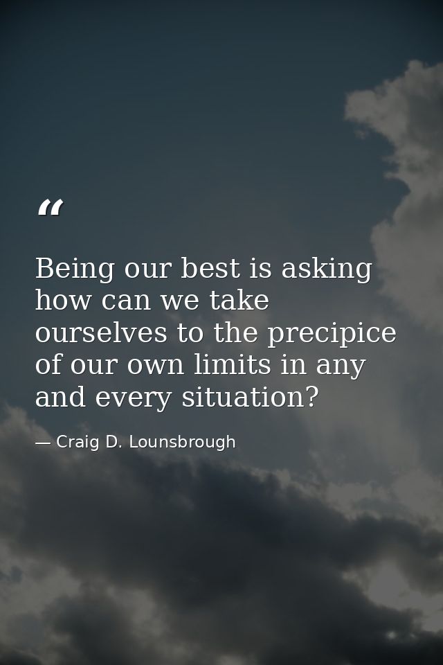 Being our best is asking how can we take ourselves to the precipice of our own limits in any and every situation? — Craig D. Lounsbrough