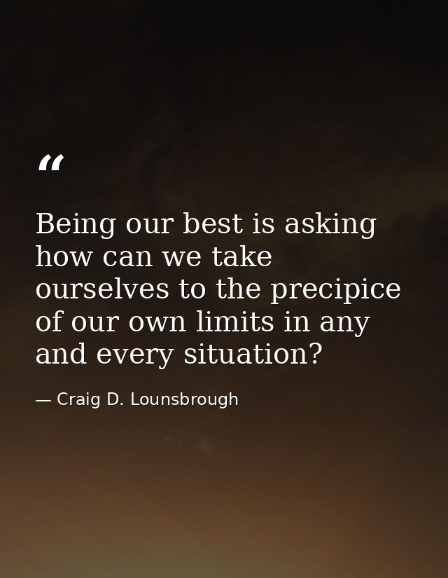 Being our best is asking how can we take ourselves to the precipice of our own limits in any and every situation? — Craig D. Lounsbrough