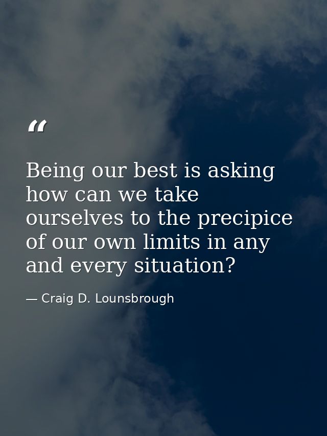 Being our best is asking how can we take ourselves to the precipice of our own limits in any and every situation? — Craig D. Lounsbrough