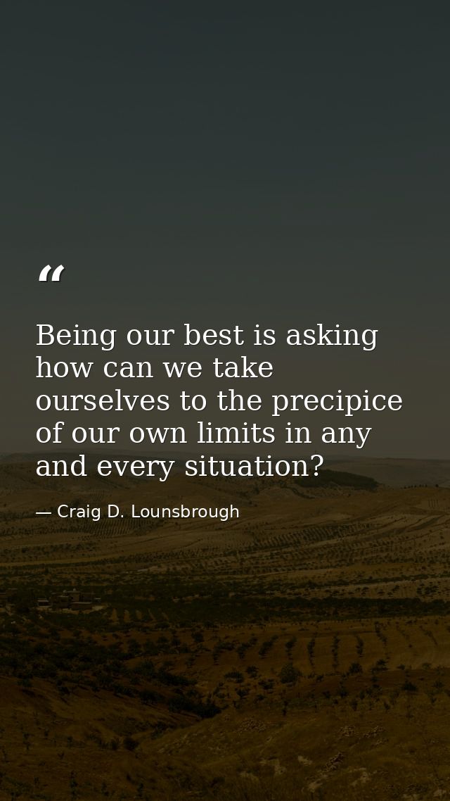 Being our best is asking how can we take ourselves to the precipice of our own limits in any and every situation? — Craig D. Lounsbrough