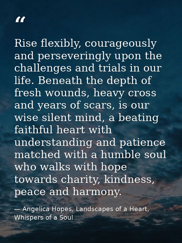 Rise flexibly, courageously and perseveringly upon the challenges and trials in our life. Beneath the depth of fresh wou — Angelica Hopes, Landscapes of a Heart, Whispers of a Soul