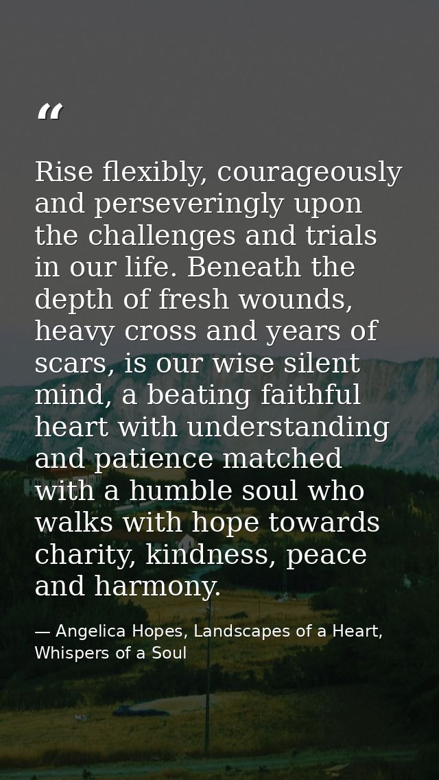 Rise flexibly, courageously and perseveringly upon the challenges and trials in our life. Beneath the depth of fresh wou — Angelica Hopes, Landscapes of a Heart, Whispers of a Soul
