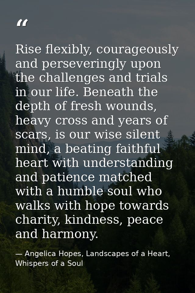 Rise flexibly, courageously and perseveringly upon the challenges and trials in our life. Beneath the depth of fresh wou — Angelica Hopes, Landscapes of a Heart, Whispers of a Soul