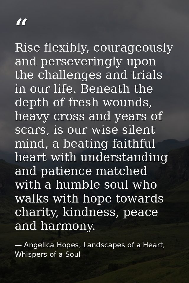 Rise flexibly, courageously and perseveringly upon the challenges and trials in our life. Beneath the depth of fresh wou — Angelica Hopes, Landscapes of a Heart, Whispers of a Soul