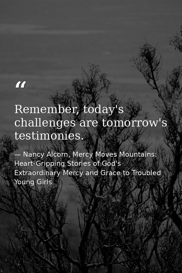Remember, today's challenges are tomorrow's testimonies. — Nancy Alcorn, Mercy Moves Mountains: Heart-Gripping Stories of God's Extraordinary Mercy and Grace to Troubled Young Girls