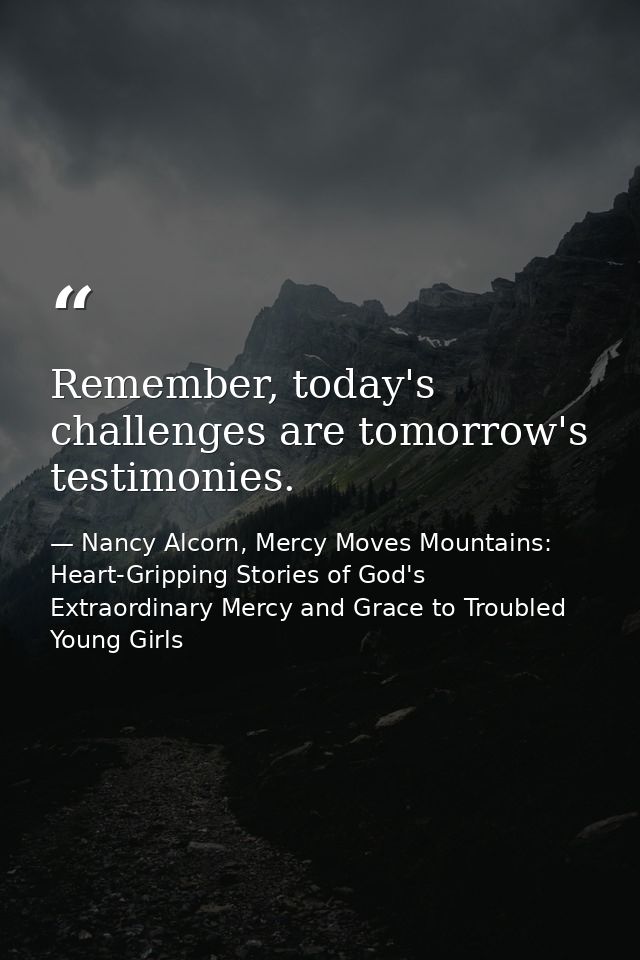 Remember, today's challenges are tomorrow's testimonies. — Nancy Alcorn, Mercy Moves Mountains: Heart-Gripping Stories of God's Extraordinary Mercy and Grace to Troubled Young Girls