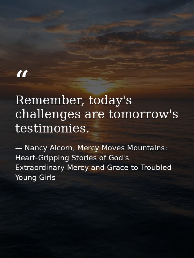 Remember, today's challenges are tomorrow's testimonies. — Nancy Alcorn, Mercy Moves Mountains: Heart-Gripping Stories of God's Extraordinary Mercy and Grace to Troubled Young Girls