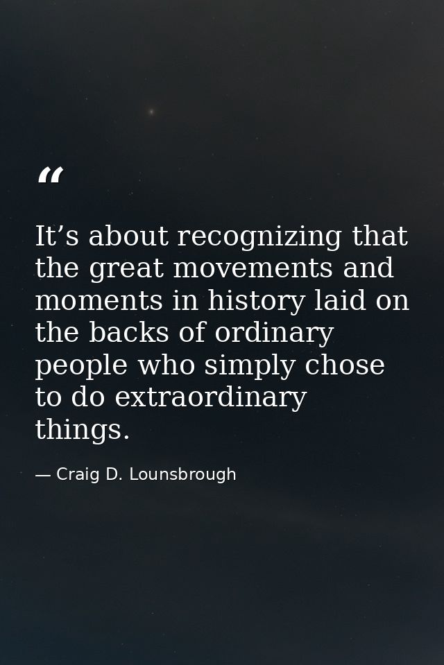 It’s about recognizing that the great movements and moments in history laid on the backs of ordinary people who simply c — Craig D. Lounsbrough