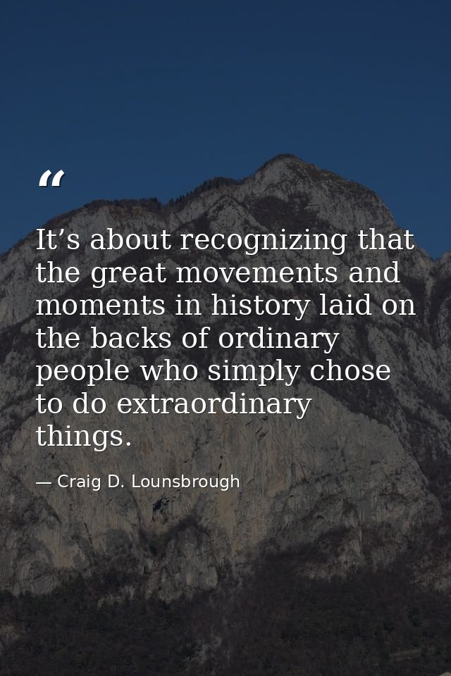 It’s about recognizing that the great movements and moments in history laid on the backs of ordinary people who simply c — Craig D. Lounsbrough