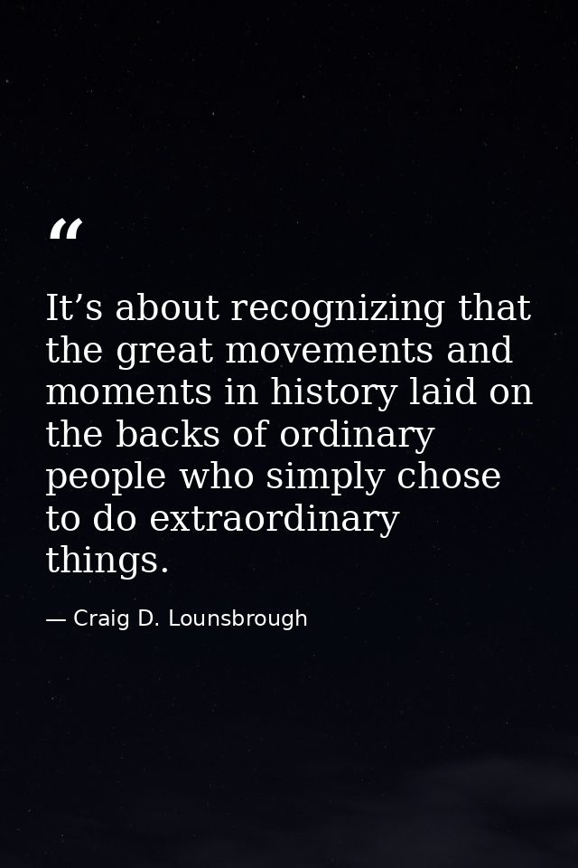 It’s about recognizing that the great movements and moments in history laid on the backs of ordinary people who simply c — Craig D. Lounsbrough