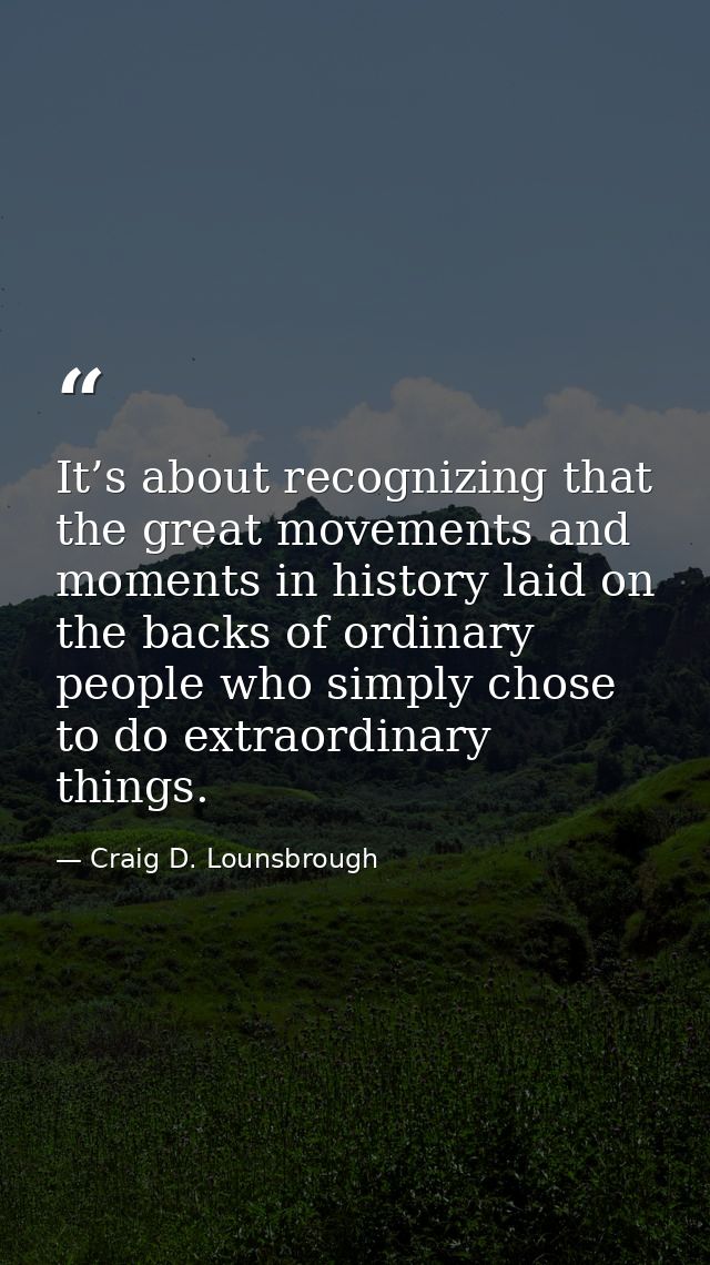 It’s about recognizing that the great movements and moments in history laid on the backs of ordinary people who simply c — Craig D. Lounsbrough