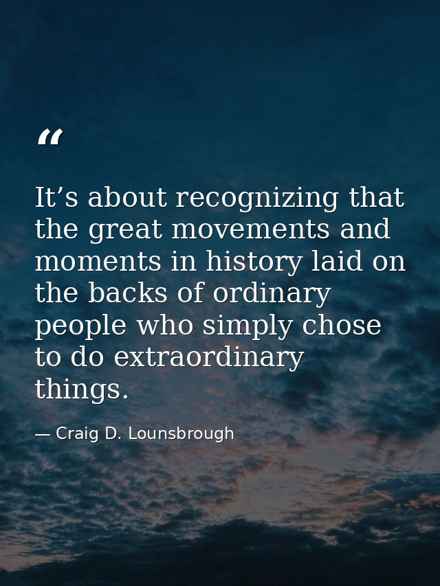 It’s about recognizing that the great movements and moments in history laid on the backs of ordinary people who simply c — Craig D. Lounsbrough