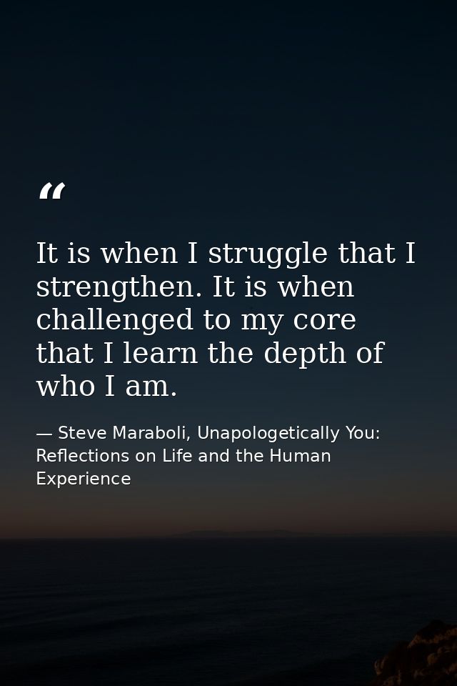 It is when I struggle that I strengthen. It is when challenged to my core that I learn the depth of who I am. — Steve Maraboli, Unapologetically You: Reflections on Life and the Human Experience