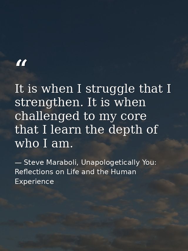 It is when I struggle that I strengthen. It is when challenged to my core that I learn the depth of who I am. — Steve Maraboli, Unapologetically You: Reflections on Life and the Human Experience