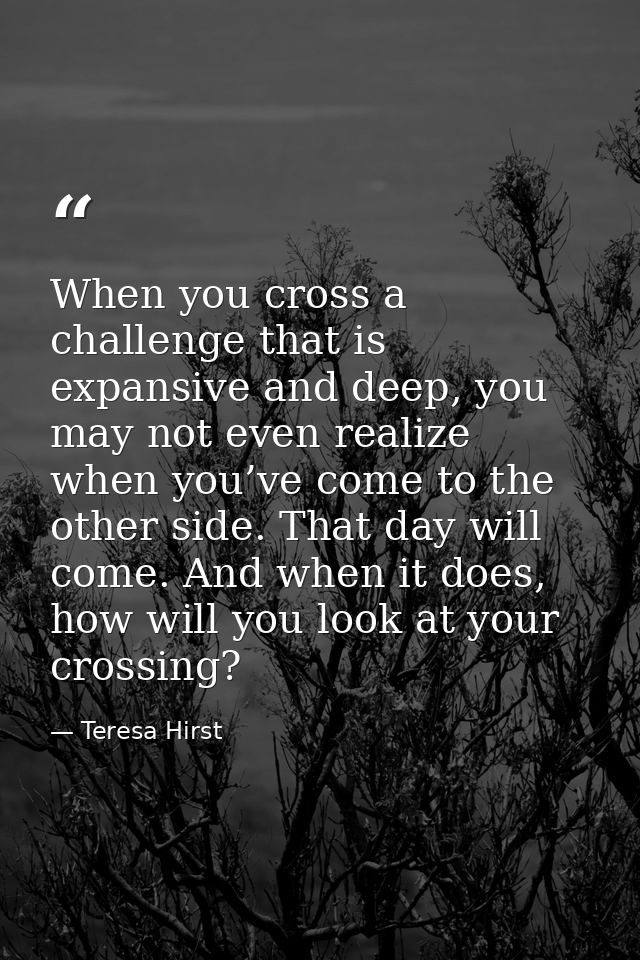 When you cross a challenge that is expansive and deep, you may not even realize when you’ve come to the other side. That — Teresa Hirst