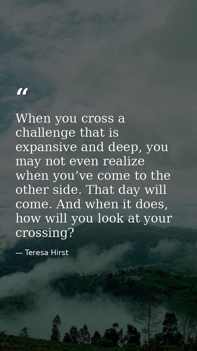 When you cross a challenge that is expansive and deep, you may not even realize when you’ve come to the other side. That — Teresa Hirst