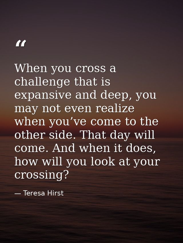 When you cross a challenge that is expansive and deep, you may not even realize when you’ve come to the other side. That — Teresa Hirst