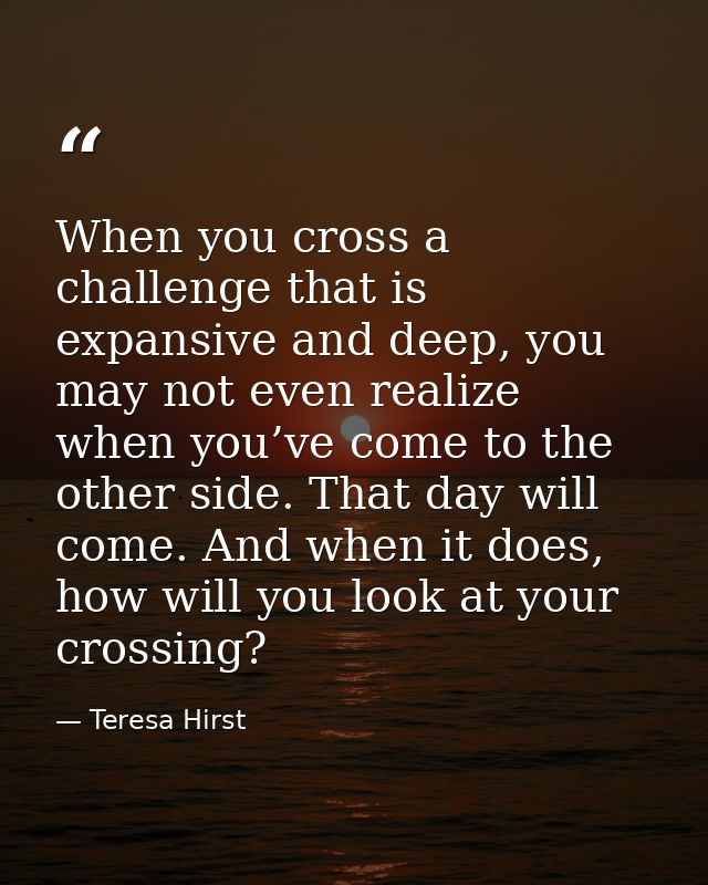When you cross a challenge that is expansive and deep, you may not even realize when you’ve come to the other side. That — Teresa Hirst