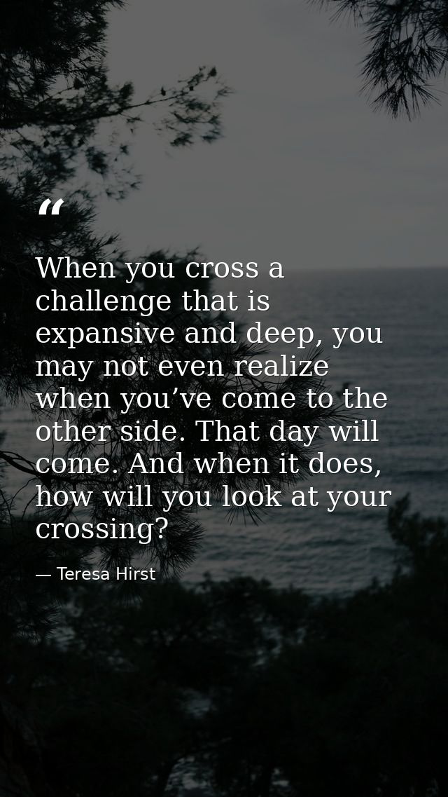 When you cross a challenge that is expansive and deep, you may not even realize when you’ve come to the other side. That — Teresa Hirst