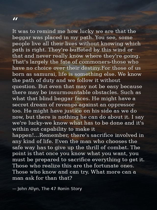 It was to remind me how lucky we are that the beggar was placed in my path. You see, some people live all their lives wi — John Allyn, The 47 Ronin Story