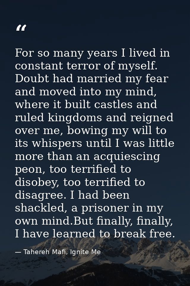 For so many years I lived in constant terror of myself. Doubt had married my fear and moved into my mind, where it built — Tahereh Mafi, Ignite Me