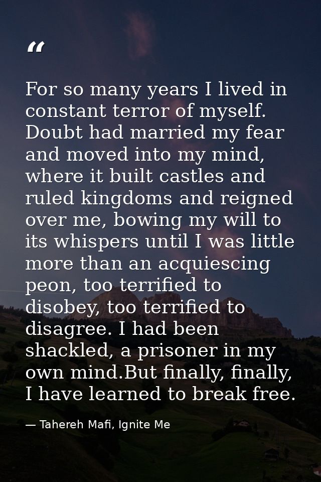 For so many years I lived in constant terror of myself. Doubt had married my fear and moved into my mind, where it built — Tahereh Mafi, Ignite Me