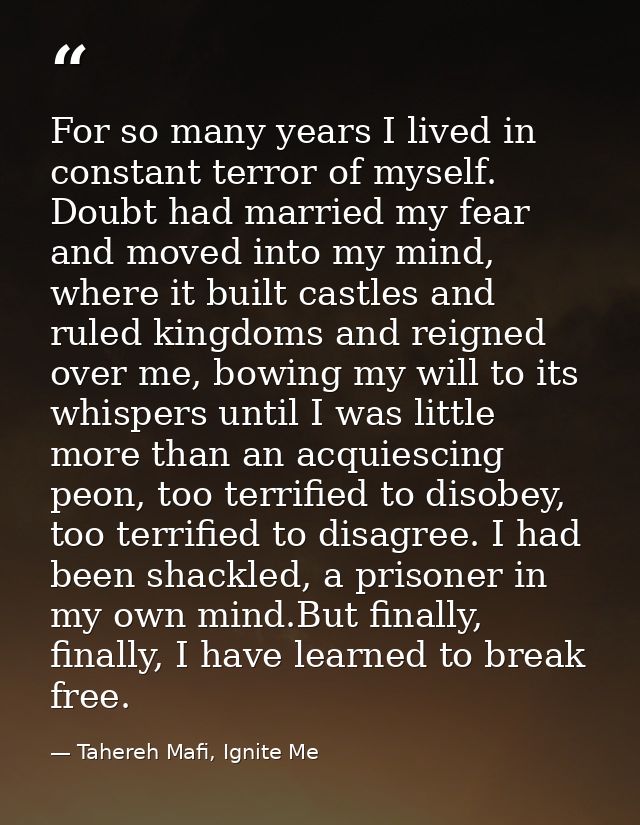 For so many years I lived in constant terror of myself. Doubt had married my fear and moved into my mind, where it built — Tahereh Mafi, Ignite Me