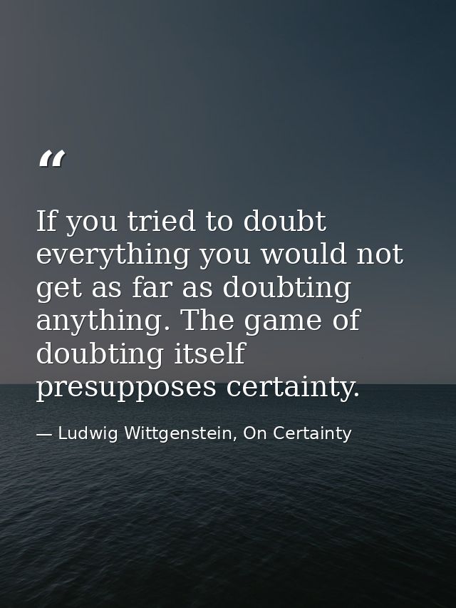 If you tried to doubt everything you would not get as far as doubting anything. The game of doubting itself presupposes  — Ludwig Wittgenstein, On Certainty