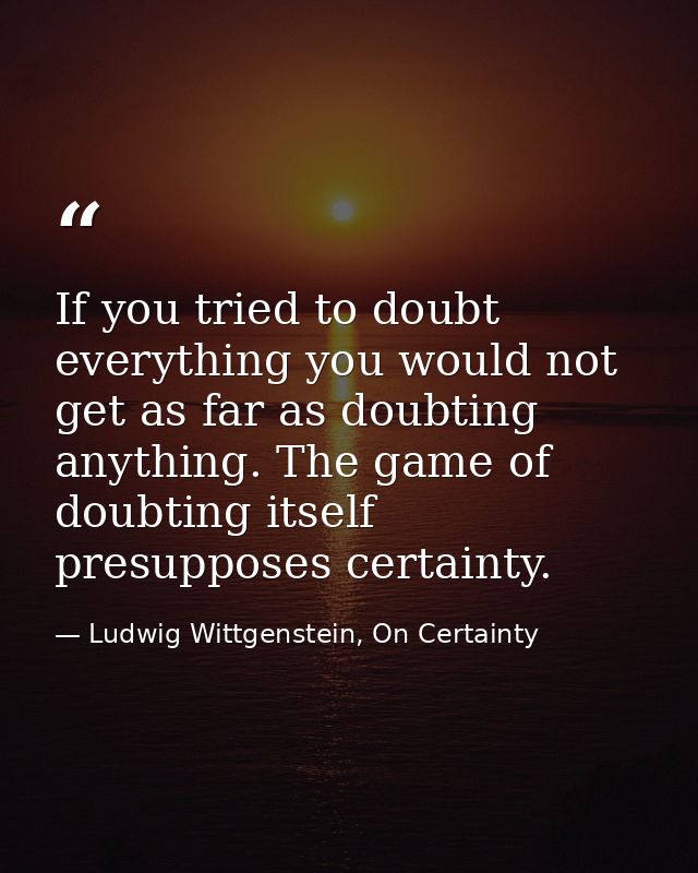 If you tried to doubt everything you would not get as far as doubting anything. The game of doubting itself presupposes  — Ludwig Wittgenstein, On Certainty