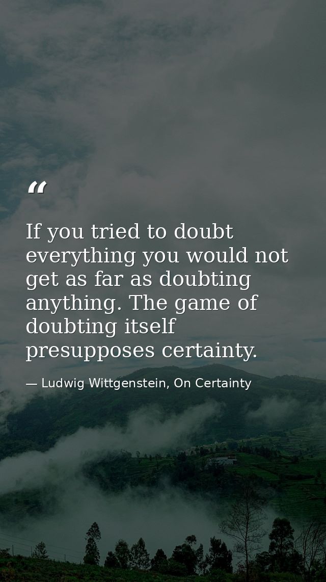 If you tried to doubt everything you would not get as far as doubting anything. The game of doubting itself presupposes  — Ludwig Wittgenstein, On Certainty