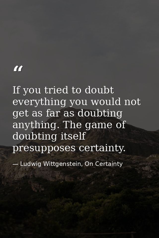 If you tried to doubt everything you would not get as far as doubting anything. The game of doubting itself presupposes  — Ludwig Wittgenstein, On Certainty