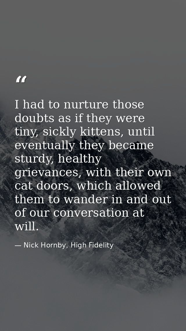 I had to nurture those doubts as if they were tiny, sickly kittens, until eventually they became sturdy, healthy grievan — Nick Hornby, High Fidelity