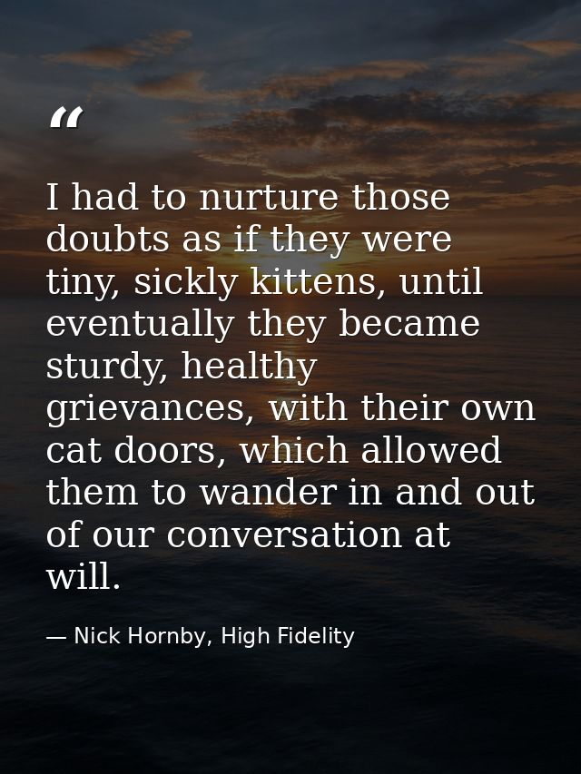 I had to nurture those doubts as if they were tiny, sickly kittens, until eventually they became sturdy, healthy grievan — Nick Hornby, High Fidelity