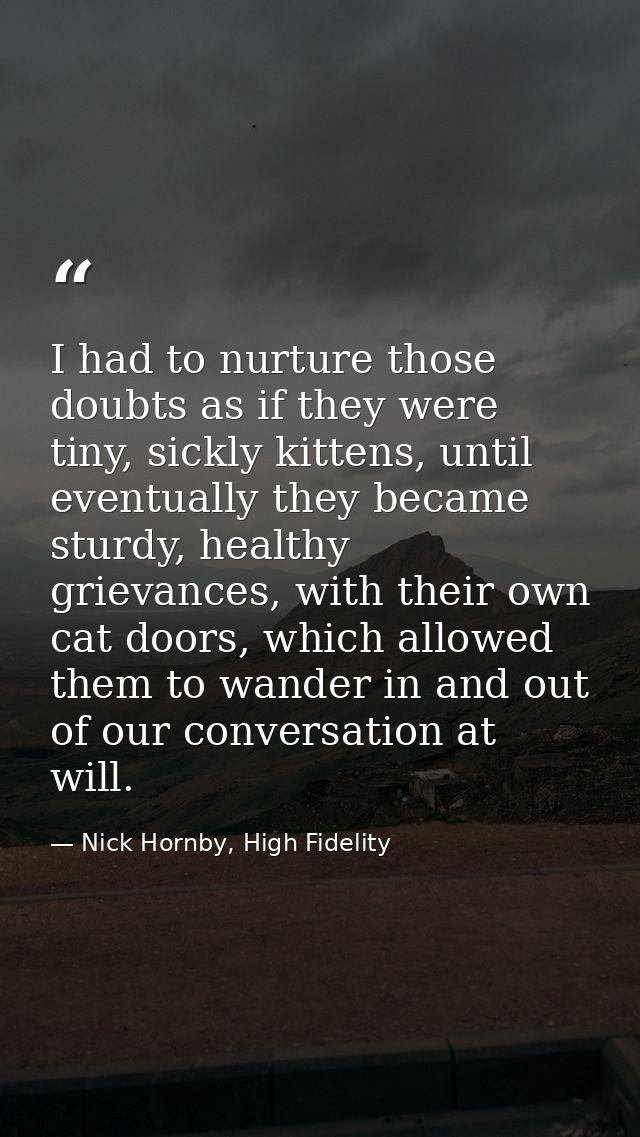 I had to nurture those doubts as if they were tiny, sickly kittens, until eventually they became sturdy, healthy grievan — Nick Hornby, High Fidelity
