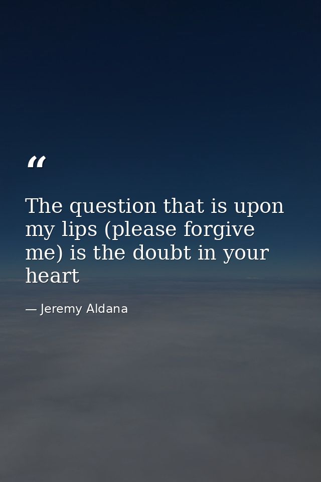 The question that is upon my lips (please forgive me) is the doubt in your heart — Jeremy Aldana