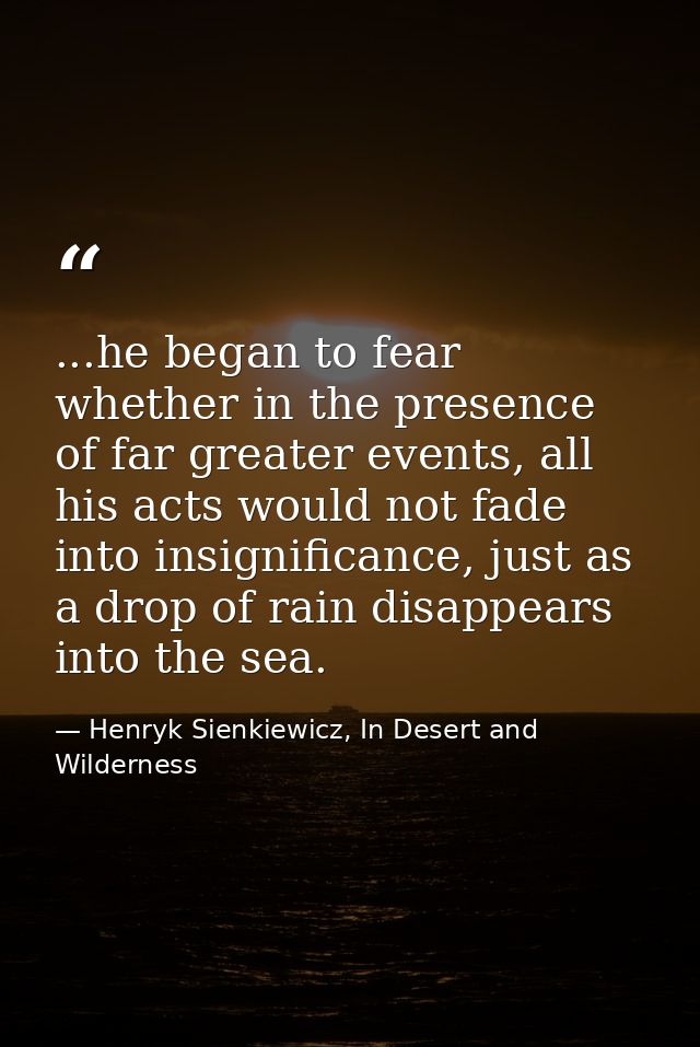 ...he began to fear whether in the presence of far greater events, all his acts would not fade into insignificance, just — Henryk Sienkiewicz, In Desert and Wilderness