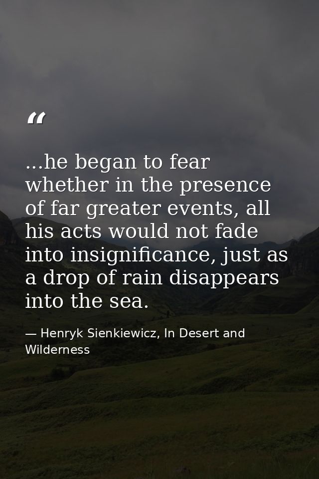 ...he began to fear whether in the presence of far greater events, all his acts would not fade into insignificance, just — Henryk Sienkiewicz, In Desert and Wilderness
