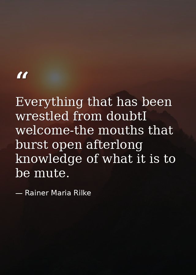 Everything that has been wrestled from doubtI welcome-the mouths that burst open afterlong knowledge of what it is to be — Rainer Maria Rilke