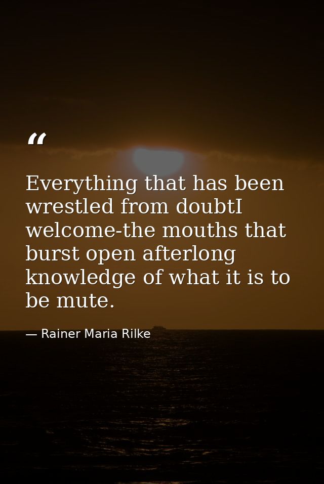 Everything that has been wrestled from doubtI welcome-the mouths that burst open afterlong knowledge of what it is to be — Rainer Maria Rilke