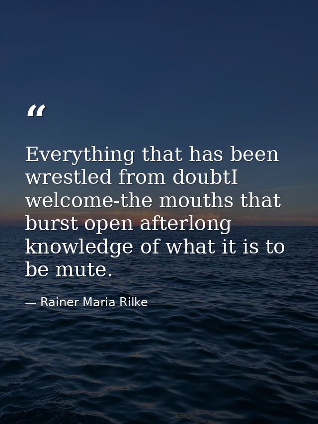 Everything that has been wrestled from doubtI welcome-the mouths that burst open afterlong knowledge of what it is to be — Rainer Maria Rilke