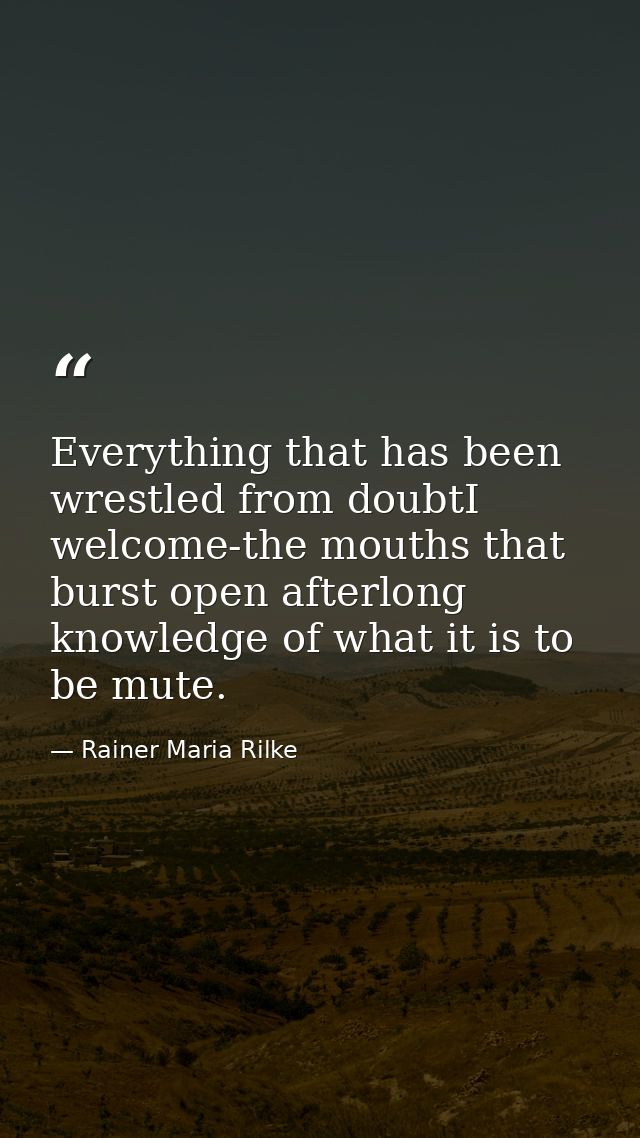 Everything that has been wrestled from doubtI welcome-the mouths that burst open afterlong knowledge of what it is to be — Rainer Maria Rilke
