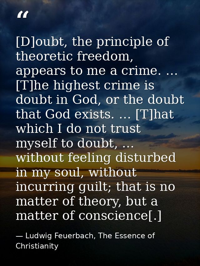 [D]oubt, the principle of theoretic freedom, appears to me a crime. … [T]he highest crime is doubt in God, or the doubt  — Ludwig Feuerbach, The Essence of Christianity